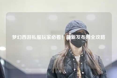 夢幻西游私服玩家必看！最新發(fā)布網(wǎng)全攻略