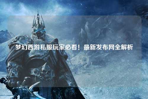 夢幻西游私服玩家必看！最新發(fā)布網(wǎng)全解析