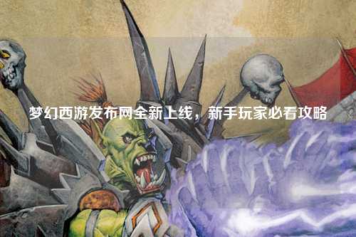 夢幻西游發(fā)布網(wǎng)全新上線，新手玩家必看攻略