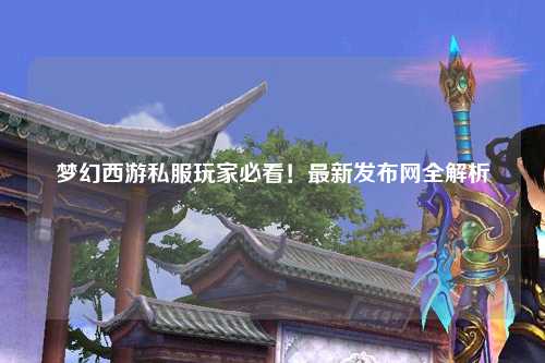 夢幻西游私服玩家必看！最新發(fā)布網(wǎng)全解析
