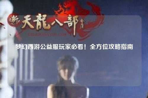 夢(mèng)幻西游公益服玩家必看！全方位攻略指南