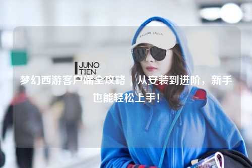 夢幻西游客戶端全攻略 | 從安裝到進階，新手也能輕松上手！