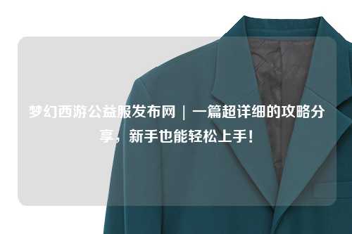 夢幻西游公益服發(fā)布網(wǎng) | 一篇超詳細(xì)的攻略分享，新手也能輕松上手！